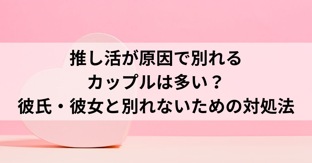 推し活が原因で別れるカップルは多い？彼氏・彼女と別れないための対処法
