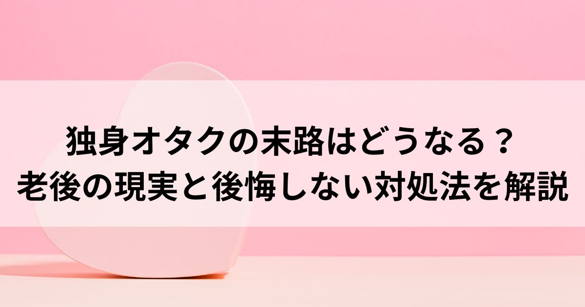 独身オタクの末路はどうなる？老後の現実と後悔しない対処法を解説の画像