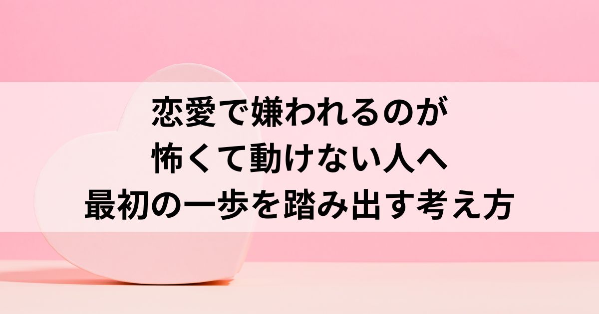 恋愛で嫌われるのが怖くて動けない人へ｜最初の一歩を踏み出す考え方